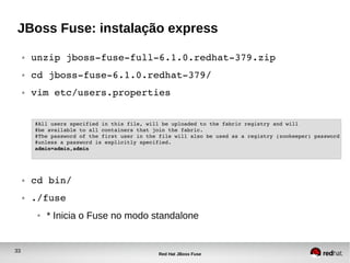 33
Red Hat JBoss Fuse
JBoss Fuse: instalação express
● unzip jboss­fuse­full­6.1.0.redhat­379.zip
● cd jboss­fuse­6.1.0.redhat­379/
● vim etc/users.properties
● cd bin/
● ./fuse
● * Inicia o Fuse no modo standalone
#All users specified in this file, will be uploaded to the fabric registry and will
#be available to all containers that join the fabric.
#The password of the first user in the file will also be used as a registry (zookeeper) password
#unless a password is explicitly specified.
admin=admin,admin
 