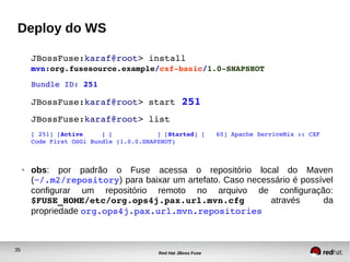 35
Red Hat JBoss Fuse
Deploy do WS
JBossFuse:karaf@root> install 
mvn:org.fusesource.example/cxf­basic/1.0­SNAPSHOT
Bundle ID: 251
JBossFuse:karaf@root> start 251
JBossFuse:karaf@root> list
[ 251] [Active     ] [            ] [Started] [   60] Apache ServiceMix :: CXF 
Code First OSGi Bundle (1.0.0.SNAPSHOT)
● obs: por padrão o Fuse acessa o repositório local do Maven
(~/.m2/repository) para baixar um artefato. Caso necessário é possível
configurar um repositório remoto no arquivo de configuração:
$FUSE_HOME/etc/org.ops4j.pax.url.mvn.cfg  através da
propriedade org.ops4j.pax.url.mvn.repositories
 