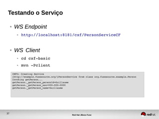 37
Red Hat JBoss Fuse
Testando o Serviço
● WS Endpoint
● http://localhost:8181/cxf/PersonServiceCF
● WS Client
● cd cxf­basic
● mvn ­Pclient
INFO: Creating Service 
{http://example.fusesource.org/}PersonService from class org.fusesource.example.Person
Invoking getPerson...
getPerson._getPerson_personId=Guillaume
getPerson._getPerson_ssn=000­000­0000
getPerson._getPerson_name=Guillaume
 