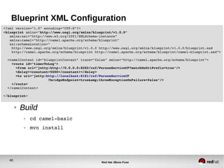 40
Red Hat JBoss Fuse
Blueprint XML Configuration
● Build
● cd camel­basic
● mvn install
<?xml version="1.0" encoding="UTF­8"?>
<blueprint xmlns="http://www.osgi.org/xmlns/blueprint/v1.0.0"
   xmlns:xsi="http://www.w3.org/2001/XMLSchema­instance"
   xmlns:camel="http://camel.apache.org/schema/blueprint"
   xsi:schemaLocation="
    http://www.osgi.org/xmlns/blueprint/v1.0.0 http://www.osgi.org/xmlns/blueprint/v1.0.0/blueprint.xsd
    http://camel.apache.org/schema/blueprint http://camel.apache.org/schema/blueprint/camel­blueprint.xsd">
  <camelContext id="blueprintContext" trace="false" xmlns="http://camel.apache.org/schema/blueprint">
    <route id="timerToLog">
      <from uri="jetty:http://0.0.0.0:8282/cxf/PersonServiceCF?matchOnUriPrefix=true"/>
      <delay><constant>5000</constant></delay>
      <to uri="jetty:http://localhost:8181/cxf/PersonServiceCF
                      ?bridgeEndpoint=true&amp;throwExceptionOnFailure=false"/>
    </route>
  </camelContext>
</blueprint>
 