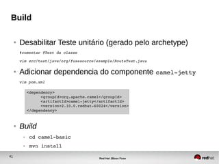 41
Red Hat JBoss Fuse
Build
● Desabilitar Teste unitário (gerado pelo archetype)
#comentar @Test da classe
vim src/test/java/org/fusesource/example/RouteTest.java
● Adicionar dependencia do componente camel­jetty
vim pom.xml
● Build
● cd camel­basic
● mvn install
<dependency>
      <groupId>org.apache.camel</groupId>
      <artifactId>camel­jetty</artifactId>
      <version>2.10.0.redhat­60024</version>
</dependency>
 