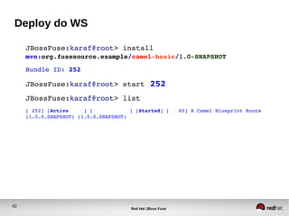 42
Red Hat JBoss Fuse
Deploy do WS
JBossFuse:karaf@root> install 
mvn:org.fusesource.example/camel­basic/1.0­SNAPSHOT
Bundle ID: 252
JBossFuse:karaf@root> start 252
JBossFuse:karaf@root> list
[ 252] [Active     ] [            ] [Started] [   60] A Camel Blueprint Route 
(1.0.0.SNAPSHOT) (1.0.0.SNAPSHOT)
 