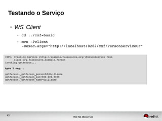 43
Red Hat JBoss Fuse
Testando o Serviço
● WS Client
● cd ../cxf­basic
● mvn ­Pclient 
­Dexec.args="http://localhost:8282/cxf/PersonServiceCF"
INFO: Creating Service {http://example.fusesource.org/}PersonService from 
      class org.fusesource.example.Person
Invoking getPerson...
Após 5 seg...
getPerson._getPerson_personId=Guillaume
getPerson._getPerson_ssn=000­000­0000
getPerson._getPerson_name=Guillaume
 