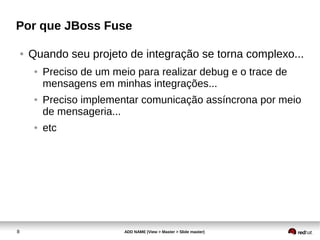 8 ADD NAME (View > Master > Slide master)
Por que JBoss Fuse
● Quando seu projeto de integração se torna complexo...
● Preciso de um meio para realizar debug e o trace de
mensagens em minhas integrações...
● Preciso implementar comunicação assíncrona por meio
de mensageria...
● etc
 