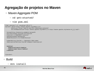 45
Red Hat JBoss Fuse
Agregação de projetos no Maven
● Maven Aggregate POM
● cd get­started/
● vim pom.xml
<?xml version="1.0" encoding="UTF­8"?>
<project xmlns="http://maven.apache.org/POM/4.0.0" 
xmlns:xsi="http://www.w3.org/2001/XMLSchema­instance" 
xsi:schemaLocation="http://maven.apache.org/POM/4.0.0 http://maven.apache.org/maven­v4_0_0.xsd">
  
  <groupId>org.fusesource.example</groupId>
  <artifactId>get­started</artifactId>
  <version>1.0­SNAPSHOT</version>
  <packaging>pom</packaging>
  <modelVersion>4.0.0</modelVersion>
  <name>Getting Started :: Aggregate POM</name>
  <description>Getting Started example</description>
  
  <modules>
    <module>cxf­basic</module>
    <module>camel­basic</module>
  </modules>
  
</project>
● Build
● mvn install
 