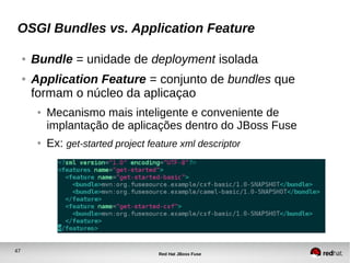 47
Red Hat JBoss Fuse
OSGI Bundles vs. Application Feature
● Bundle = unidade de deployment isolada
● Application Feature = conjunto de bundles que
formam o núcleo da aplicaçao
● Mecanismo mais inteligente e conveniente de
implantação de aplicações dentro do JBoss Fuse
● Ex: get-started project feature xml descriptor
 