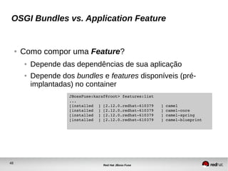 48
Red Hat JBoss Fuse
OSGI Bundles vs. Application Feature
● Como compor uma Feature?
● Depende das dependências de sua aplicação
● Depende dos bundles e features disponíveis (pré-
implantadas) no container
JBossFuse:karaf@root> features:list
...
[installed  ] [2.12.0.redhat­610379   ] camel                     
[installed  ] [2.12.0.redhat­610379   ] camel­core                
[installed  ] [2.12.0.redhat­610379   ] camel­spring              
[installed  ] [2.12.0.redhat­610379   ] camel­blueprint  
 