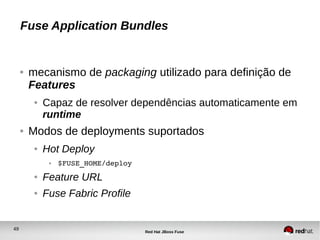 49
Red Hat JBoss Fuse
Fuse Application Bundles
● mecanismo de packaging utilizado para definição de
Features
● Capaz de resolver dependências automaticamente em
runtime
● Modos de deployments suportados
● Hot Deploy
● $FUSE_HOME/deploy
● Feature URL
● Fuse Fabric Profile
 