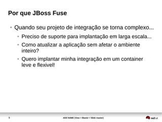 9 ADD NAME (View > Master > Slide master)
Por que JBoss Fuse
● Quando seu projeto de integração se torna complexo...
● Preciso de suporte para implantação em larga escala...
● Como atualizar a aplicação sem afetar o ambiente
inteiro?
● Quero implantar minha integração em um container
leve e flexivel!
 