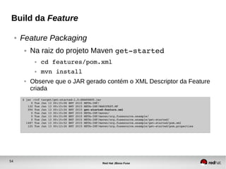 54
Red Hat JBoss Fuse
Build da Feature
● Feature Packaging
● Na raiz do projeto Maven get­started
● cd features/pom.xml
● mvn install
● Observe que o JAR gerado contém o XML Descriptor da Feature
criada
$ jar ­tvf target/get­started­1.0­SNAPSHOT.jar
     0 Tue Jan 13 00:15:08 BRT 2015 META­INF/
   132 Tue Jan 13 00:15:06 BRT 2015 META­INF/MANIFEST.MF
   394 Tue Jan 13 00:12:26 BRT 2015 get­started­feature.xml
     0 Tue Jan 13 00:15:08 BRT 2015 META­INF/maven/
     0 Tue Jan 13 00:15:08 BRT 2015 META­INF/maven/org.fusesource.example/
     0 Tue Jan 13 00:15:08 BRT 2015 META­INF/maven/org.fusesource.example/get­started/
  1487 Tue Jan 13 00:14:52 BRT 2015 META­INF/maven/org.fusesource.example/get­started/pom.xml
   125 Tue Jan 13 00:12:26 BRT 2015 META­INF/maven/org.fusesource.example/get­started/pom.properties
 