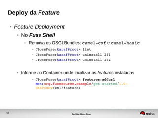 55
Red Hat JBoss Fuse
Deploy da Feature
● Feature Deployment
● No Fuse Shell
● Remova os OSGI Bundles: camel­cxf e camel­basic
● JBossFuse:karaf@root> list
● JBossFuse:karaf@root> uninstall 251
● JBossFuse:karaf@root> uninstall 252
● Informe ao Container onde localizar as features instaladas
● JBossFuse:karaf@root> features:addurl 
mvn:org.fusesource.example/get­started/1.0­
SNAPSHOT/xml/features
 