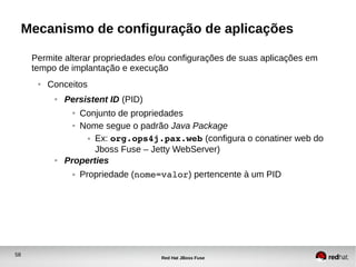 58
Red Hat JBoss Fuse
Mecanismo de configuração de aplicações
Permite alterar propriedades e/ou configurações de suas aplicações em
tempo de implantação e execução
● Conceitos
● Persistent ID (PID)
● Conjunto de propriedades
● Nome segue o padrão Java Package
● Ex: org.ops4j.pax.web (configura o conatiner web do
Jboss Fuse – Jetty WebServer)
● Properties
● Propriedade (nome=valor) pertencente à um PID
 
