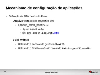 59
Red Hat JBoss Fuse
Mecanismo de configuração de aplicações
● Definição de PIDs dentro do Fuse
● Arquivo texto (estilo properties file)
● $JBOSS_FUSE_HOME/etc
● <pid name>.cfg
● Ex: org.ops4j.pax.web.cfg
● Fuse Profiles
● Utilizando a console de gerência HawtIO
● Utilizando o Shell através do comando fabric:profile­edit
 