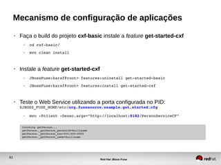 61
Red Hat JBoss Fuse
Mecanismo de configuração de aplicações
● Faça o build do projeto cxf-basic instale a feature get-started-cxf
● cd cxf­basic/
● mvn clean install
● Instale a feature get-started-cxf
● JBossFuse:karaf@root> features:uninstall get­started­basic
● JBossFuse:karaf@root> features:install get­started­cxf
● Teste o Web Service utilizando a porta configurada no PID:
$JBOSS_FUSE_HOME/etc/org.fusesource.example.get.started.cfg
● mvn ­Pclient ­Dexec.args="http://localhost:8182/PersonServiceCF"
Invoking getPerson...
getPerson._getPerson_personId=Guillaume
getPerson._getPerson_ssn=000­000­0000
getPerson._getPerson_name=Guillaume
 