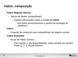 64
Red Hat JBoss Fuse
Fabric: composição
● Fabric Registry Service
● “Banco de Dados compartilhado”
● mantém informações sobre o estado do Fabric
● Info sobre provisionamento e gestão da topologia de
containers
● Fabric
● Conjunto de containers que compartilham um registro comum
● Fabric Ensemble
● Grupo de Fabric Servers:
● Para manter a alta disponibilidade, utiliza sempre um número
impar (1, 3, 5, etc) de Servers
 