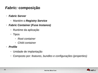65
Red Hat JBoss Fuse
Fabric: composição
● Fabric Server
● Mantém o Registry Service
● Fabric Container (Fuse Instance)
● Runtime da aplicação
● Tipos
● Root container
● Child container
● Profile
● Unidade de implantação
● Composto por: features, bundles e configurações (properties)
 