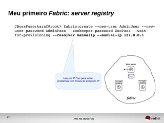 67
Red Hat JBoss Fuse
Meu primeiro Fabric: server registry
JBossFuse:karaf@root> fabric:create ­­new­user AdminUser ­­new­
user­password AdminPass ­­zookeeper­password ZooPass ­­wait­
for­provisioning ­­resolver manualip ­­manual­ip 127.0.0.1
Use um IP Fixo para evitar
problemas com trocas de enderećo IP
 