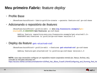 69
Red Hat JBoss Fuse
Meu primeiro Fabric: feature deploy
● Profile Base
● JBossFuse:karaf@root> fabric:profile­create ­­parents feature­cxf gs­cxf­base
● Adicionando o repositório de features
JBossFuse:karaf@root> profile­edit ­r mvn:org.fusesource.example/get­
started/1.0­SNAPSHOT/xml/features gs­cxf­base
Adding feature repository:mvn:org.fusesource.example/get­started/1.0­
SNAPSHOT/xml/features to profile:gs­cxf­base version:1.0
● Deploy da feature get­started­cxf
JBossFuse:karaf@root> profile­edit ­­features get­started­cxf gs­cxf­base
Adding feature:get­started­cxf to profile:gs­cxf­base version:1.0
NOTA: caso seja necessário configurar um repositório maven corporativo remoto (ex. Nexus, Archiva, etc),
consulte as intruções descritas em:
https://access.redhat.com/documentation/en-US/Red_Hat_JBoss_Fuse/6.1/html/Configuring_and_Running_Red_Ha
 