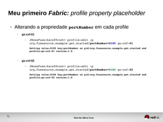 71
Red Hat JBoss Fuse
Meu primeiro Fabric: profile property placeholder
● Alterando a propriedade portNumber em cada profile
● gs-cxf-01
● JBossFuse:karaf@root> profile­edit ­p 
org.fusesource.example.get.started/portNumber=8185 gs­cxf­01
Setting value:8185 key:portNumber on pid:org.fusesource.example.get.started and 
profile:gs­cxf­01 version:1.0
● gs-cxf-02
● JBossFuse:karaf@root> profile­edit ­p 
org.fusesource.example.get.started/portNumber=8186 gs­cxf­02
Setting value:8186 key:portNumber on pid:org.fusesource.example.get.started and 
profile:gs­cxf­02 version:1.0
 