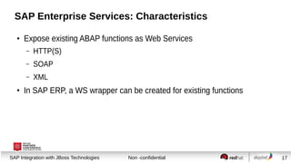SAP Enterprise Services: Characteristics
●

Expose existing ABAP functions as Web Services
–
–

SOAP

–
●

HTTP(S)
XML

In SAP ERP, a WS wrapper can be created for existing functions

Session title
SAP Integration with JBoss Technologies

Non -confidential

17

 