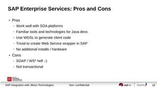 SAP Enterprise Services: Pros and Cons
●

Pros
–
–

Familiar tools and technologies for Java devs

–

Use WDSL to generate client code

–

Trivial to create Web Service wrapper in SAP

–
●

Work well with SOA platforms

No additional installs / hardware

Cons
–

SOAP / WS* hell ;-)

–

Not transactional

Session title
SAP Integration with JBoss Technologies

Non -confidential

18

 