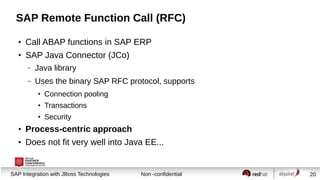 SAP Remote Function Call (RFC)
●

Call ABAP functions in SAP ERP

●

SAP Java Connector (JCo)
–

Java library

–

Uses the binary SAP RFC protocol, supports
●

Connection pooling

●

Transactions

●

Security

●

Process-centric approach

●

Does not fit very well into Java EE...

Session title
SAP Integration with JBoss Technologies

Non -confidential

20

 