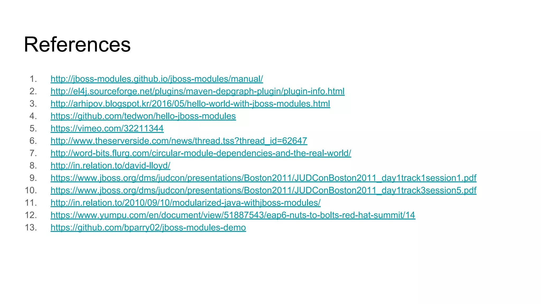 References
1. http://jboss-modules.github.io/jboss-modules/manual/
2. http://el4j.sourceforge.net/plugins/maven-depgraph-plugin/plugin-info.html
3. http://arhipov.blogspot.kr/2016/05/hello-world-with-jboss-modules.html
4. https://github.com/tedwon/hello-jboss-modules
5. https://vimeo.com/32211344
6. http://www.theserverside.com/news/thread.tss?thread_id=62647
7. http://word-bits.flurg.com/circular-module-dependencies-and-the-real-world/
8. http://in.relation.to/david-lloyd/
9. https://www.jboss.org/dms/judcon/presentations/Boston2011/JUDConBoston2011_day1track1session1.pdf
10. https://www.jboss.org/dms/judcon/presentations/Boston2011/JUDConBoston2011_day1track3session5.pdf
11. http://in.relation.to/2010/09/10/modularized-java-withjboss-modules/
12. https://www.yumpu.com/en/document/view/51887543/eap6-nuts-to-bolts-red-hat-summit/14
13. https://github.com/bparry02/jboss-modules-demo
 