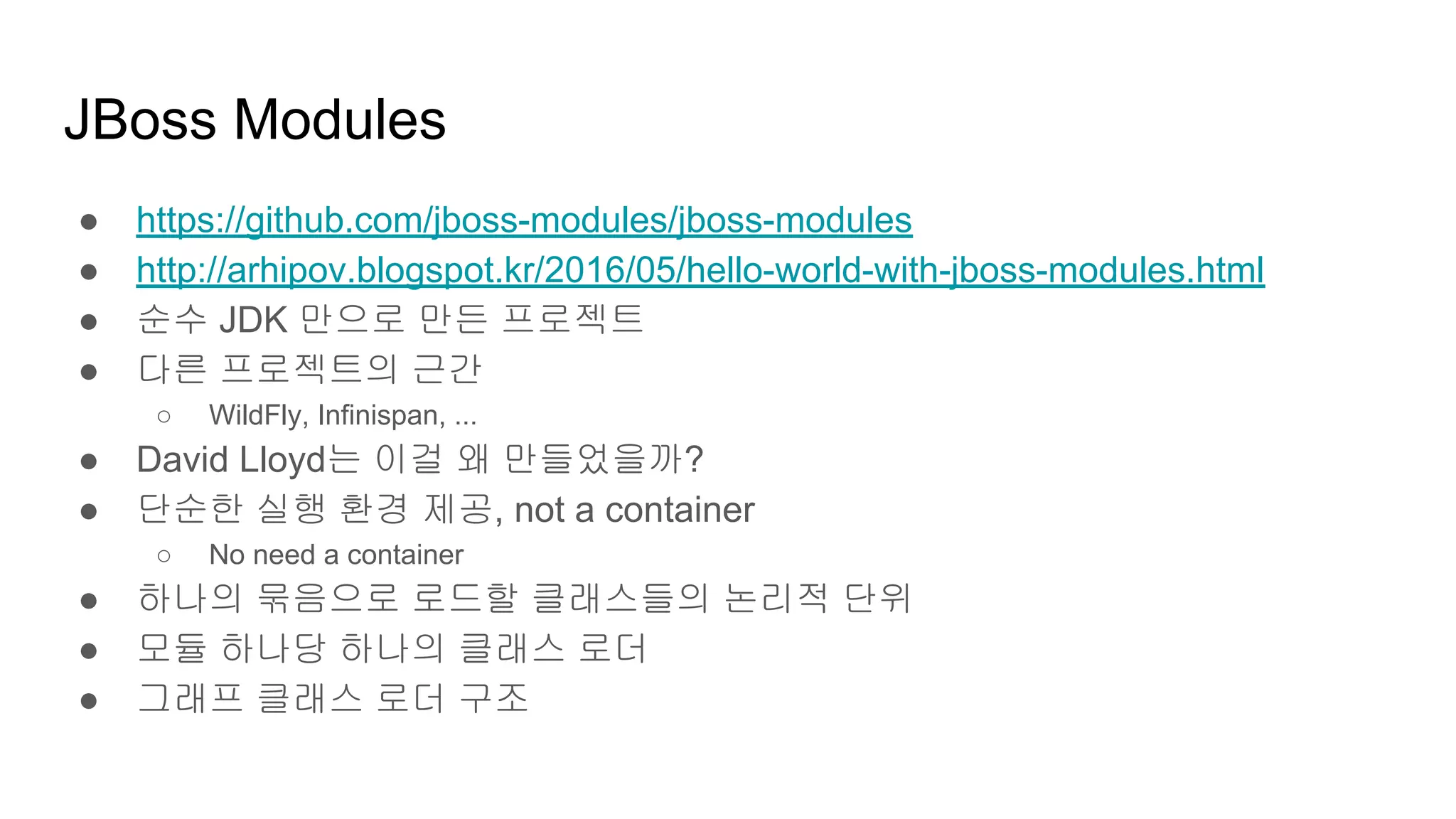 JBoss Modules
● https://github.com/jboss-modules/jboss-modules
● http://arhipov.blogspot.kr/2016/05/hello-world-with-jboss-modules.html
● 순수 JDK 만으로 만든 프로젝트
● 다른 프로젝트의 근간
○ WildFly, Infinispan, ...
● David Lloyd는 이걸 왜 만들었을까?
● 단순한 실행 환경 제공, not a container
○ No need a container
● 하나의 묶음으로 로드할 클래스들의 논리적 단위
● 모듈 하나당 하나의 클래스 로더
● 그래프 클래스 로더 구조
 