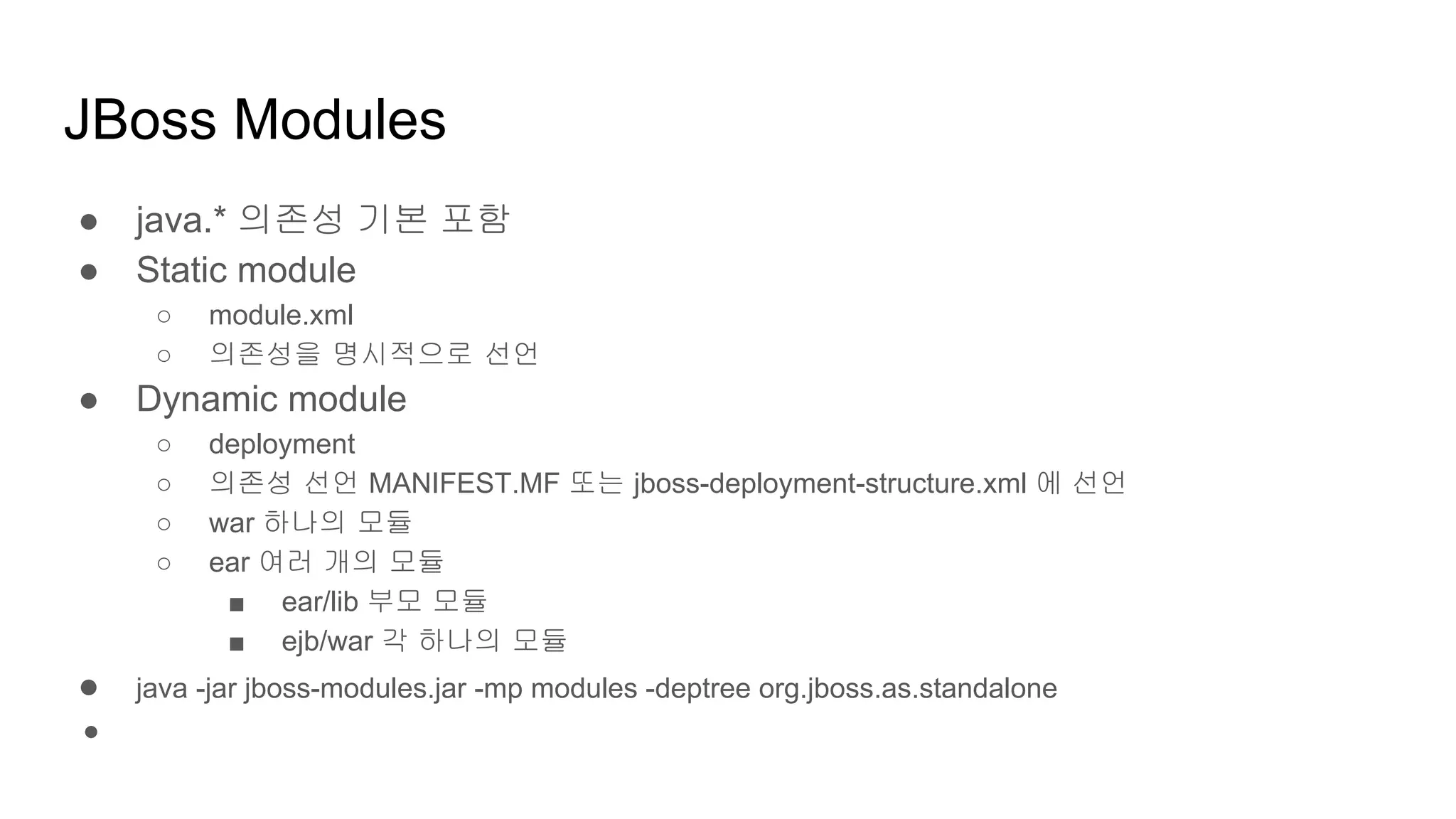 JBoss Modules
● java.* 의존성 기본 포함
● Static module
○ module.xml
○ 의존성을 명시적으로 선언
● Dynamic module
○ deployment
○ 의존성 선언 MANIFEST.MF 또는 jboss-deployment-structure.xml 에 선언
○ war 하나의 모듈
○ ear 여러 개의 모듈
■ ear/lib 부모 모듈
■ ejb/war 각 하나의 모듈
● java -jar jboss-modules.jar -mp modules -deptree org.jboss.as.standalone
●
 