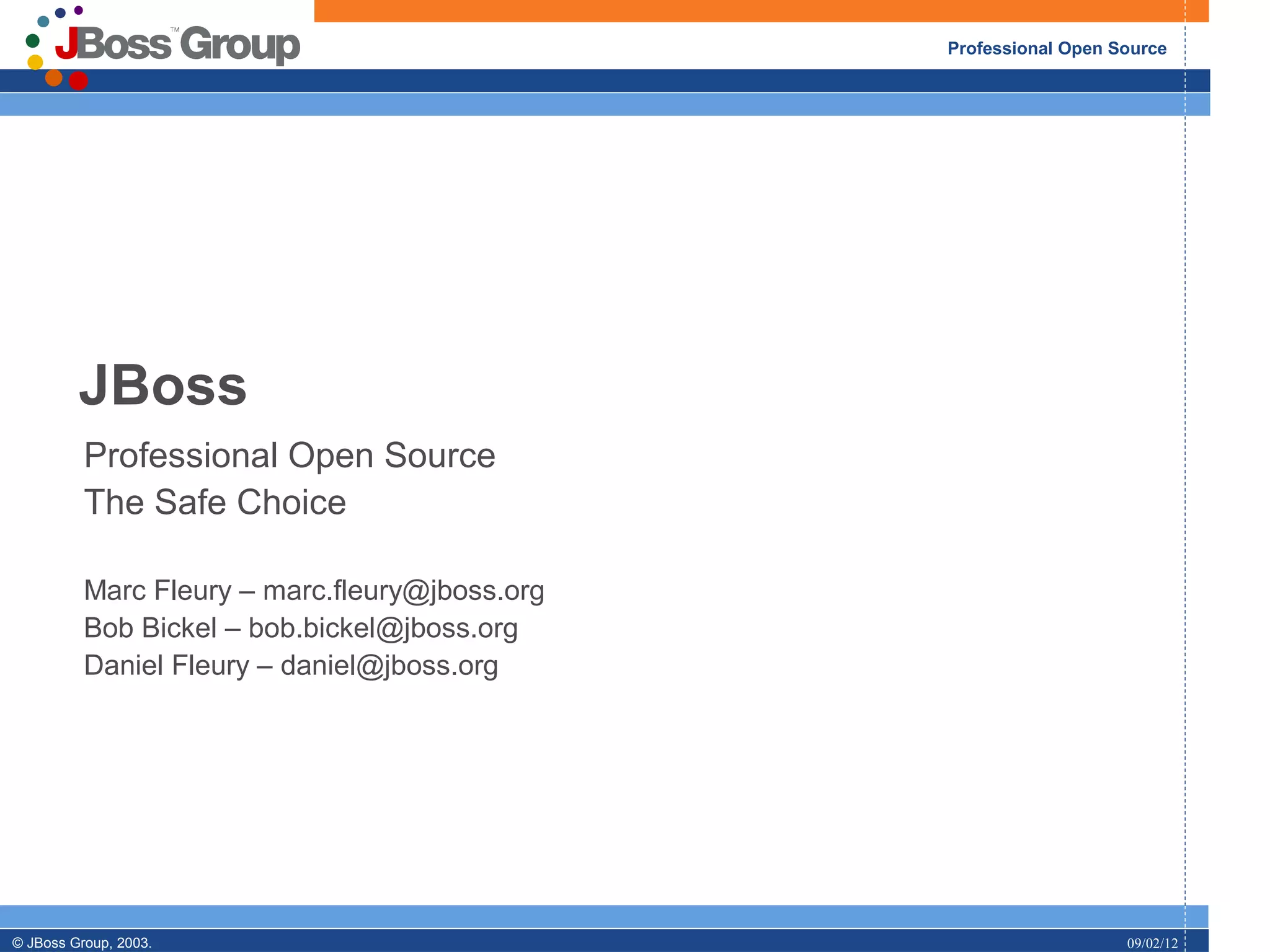 Professional Open Source




         JBoss
          Professional Open Source
          The Safe Choice

          Marc Fleury – marc.fleury@jboss.org
          Bob Bickel – bob.bickel@jboss.org
          Daniel Fleury – daniel@jboss.org




© JBoss Group, 2003.                                               09/02/12
 
