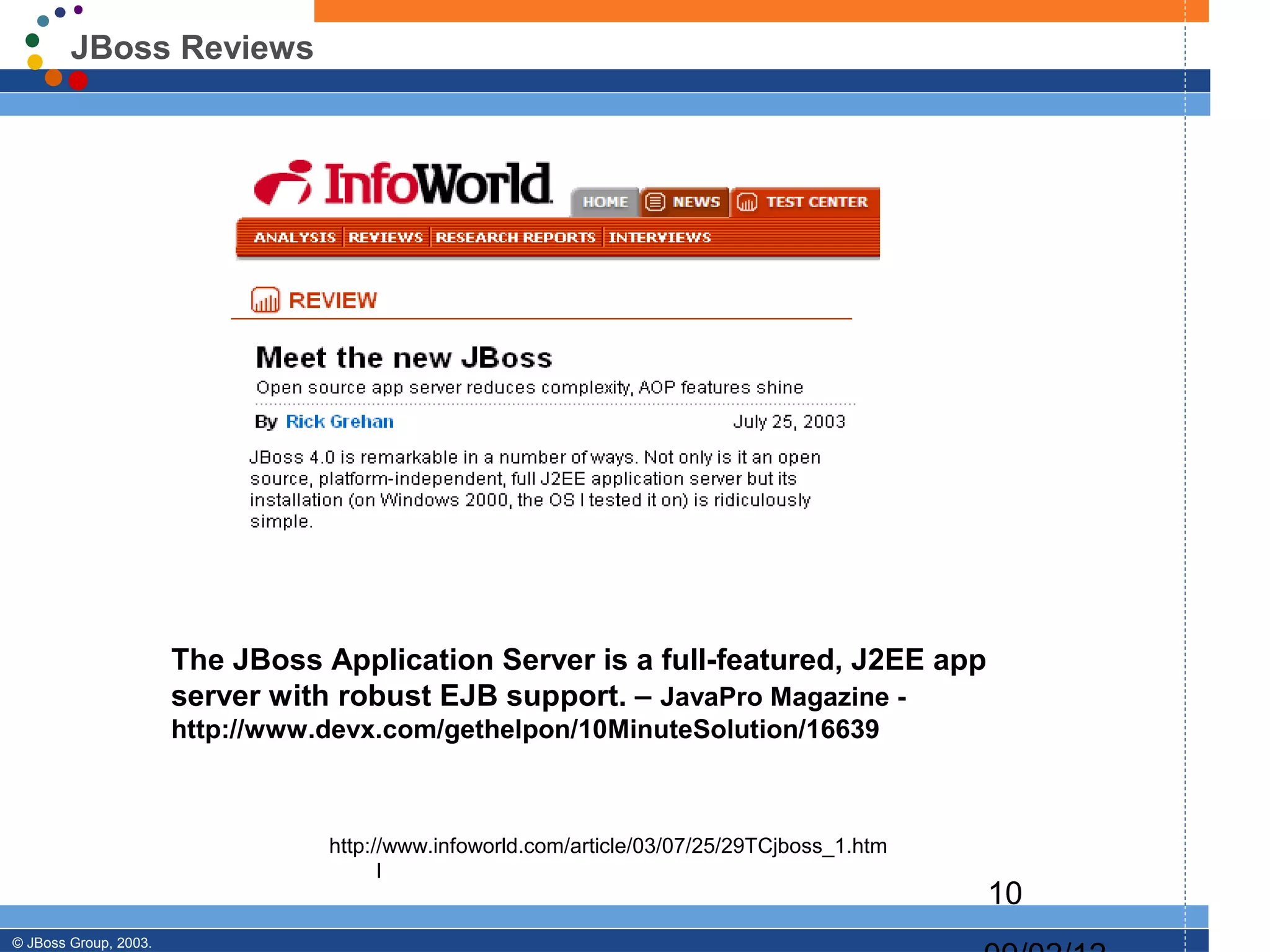 JBoss Reviews




                       The JBoss Application Server is a full-featured, J2EE app
                       server with robust EJB support. – JavaPro Magazine -
                       http://www.devx.com/gethelpon/10MinuteSolution/16639



                                  http://www.infoworld.com/article/03/07/25/29TCjboss_1.htm
                                        l
                                                                                              10
© JBoss Group, 2003.
 