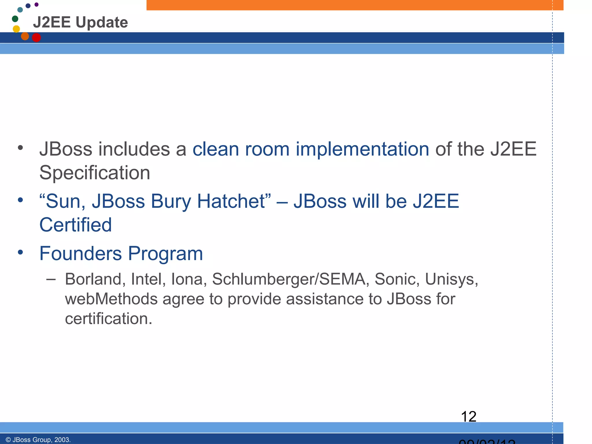 J2EE Update




   • JBoss includes a clean room implementation of the J2EE
     Specification
   • “Sun, JBoss Bury Hatchet” – JBoss will be J2EE
     Certified
   • Founders Program
            – Borland, Intel, Iona, Schlumberger/SEMA, Sonic, Unisys,
              webMethods agree to provide assistance to JBoss for
              certification.




                                                                  12
© JBoss Group, 2003.
 