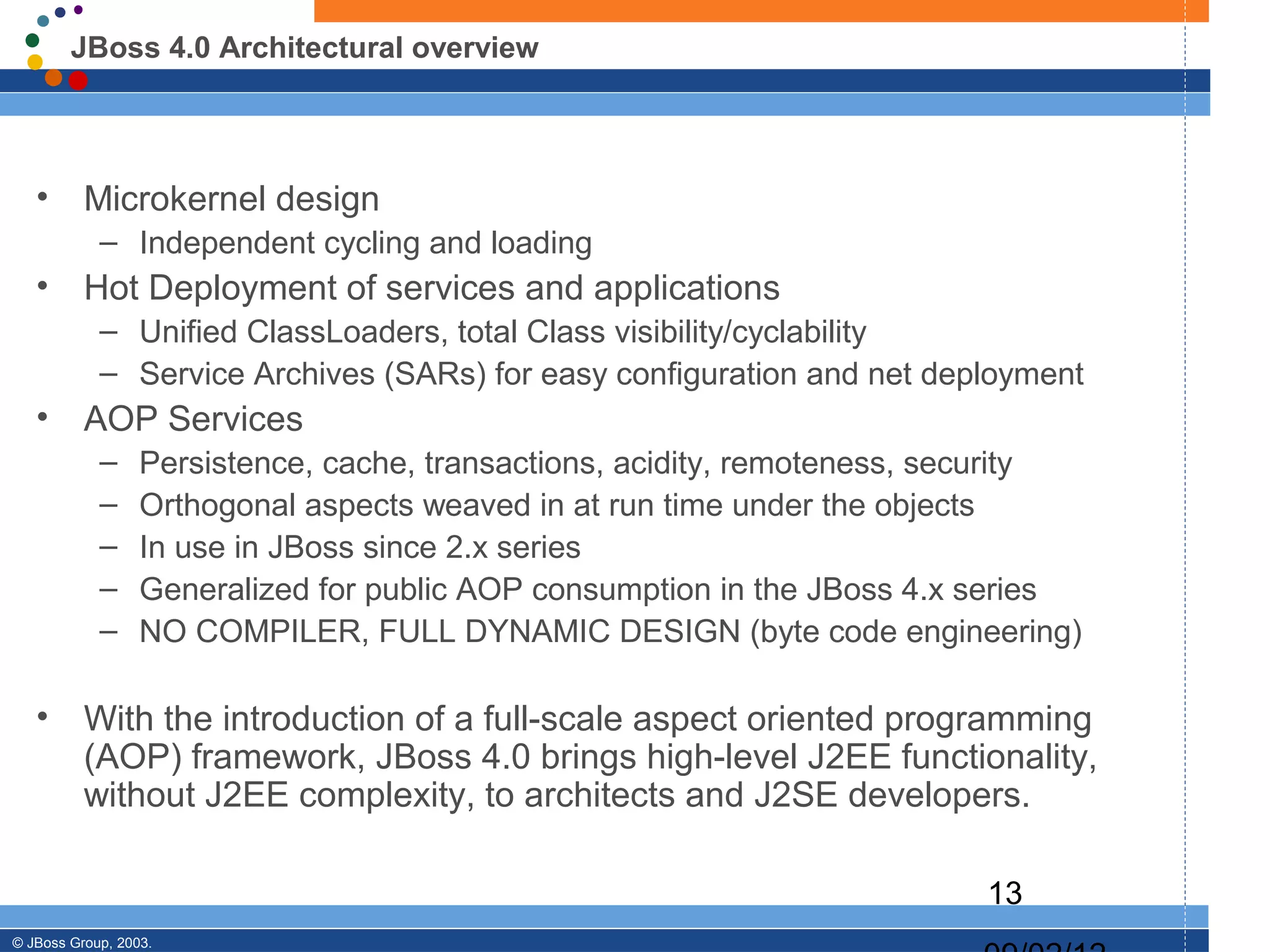 JBoss 4.0 Architectural overview




   •      Microkernel design
            – Independent cycling and loading
   •      Hot Deployment of services and applications
            – Unified ClassLoaders, total Class visibility/cyclability
            – Service Archives (SARs) for easy configuration and net deployment
   •      AOP Services
            –     Persistence, cache, transactions, acidity, remoteness, security
            –     Orthogonal aspects weaved in at run time under the objects
            –     In use in JBoss since 2.x series
            –     Generalized for public AOP consumption in the JBoss 4.x series
            –     NO COMPILER, FULL DYNAMIC DESIGN (byte code engineering)

   •      With the introduction of a full-scale aspect oriented programming
          (AOP) framework, JBoss 4.0 brings high-level J2EE functionality,
          without J2EE complexity, to architects and J2SE developers.

                                                                          13
© JBoss Group, 2003.
 