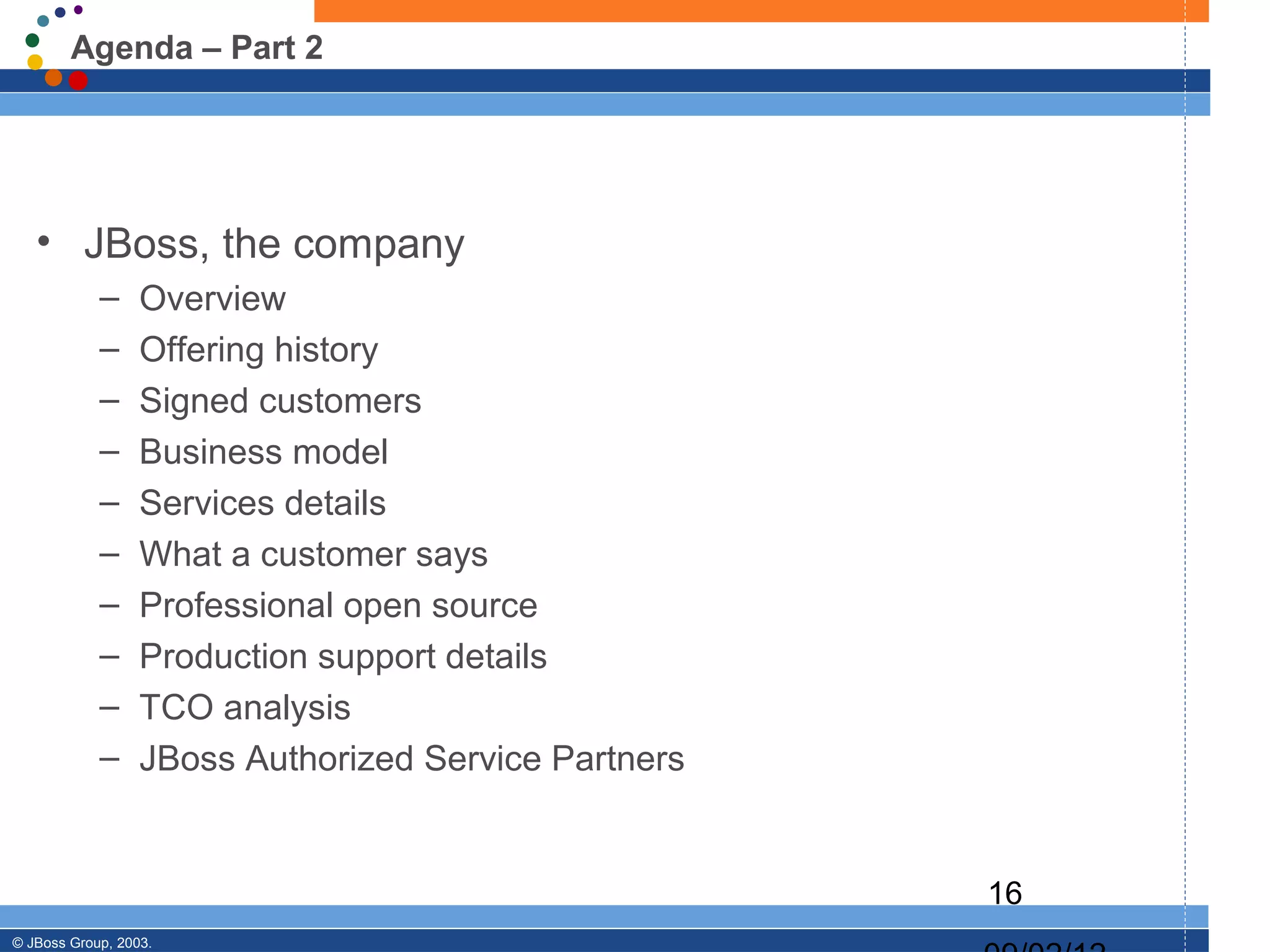 Agenda – Part 2




   • JBoss, the company
            –     Overview
            –     Offering history
            –     Signed customers
            –     Business model
            –     Services details
            –     What a customer says
            –     Professional open source
            –     Production support details
            –     TCO analysis
            –     JBoss Authorized Service Partners


                                                      16
© JBoss Group, 2003.
 