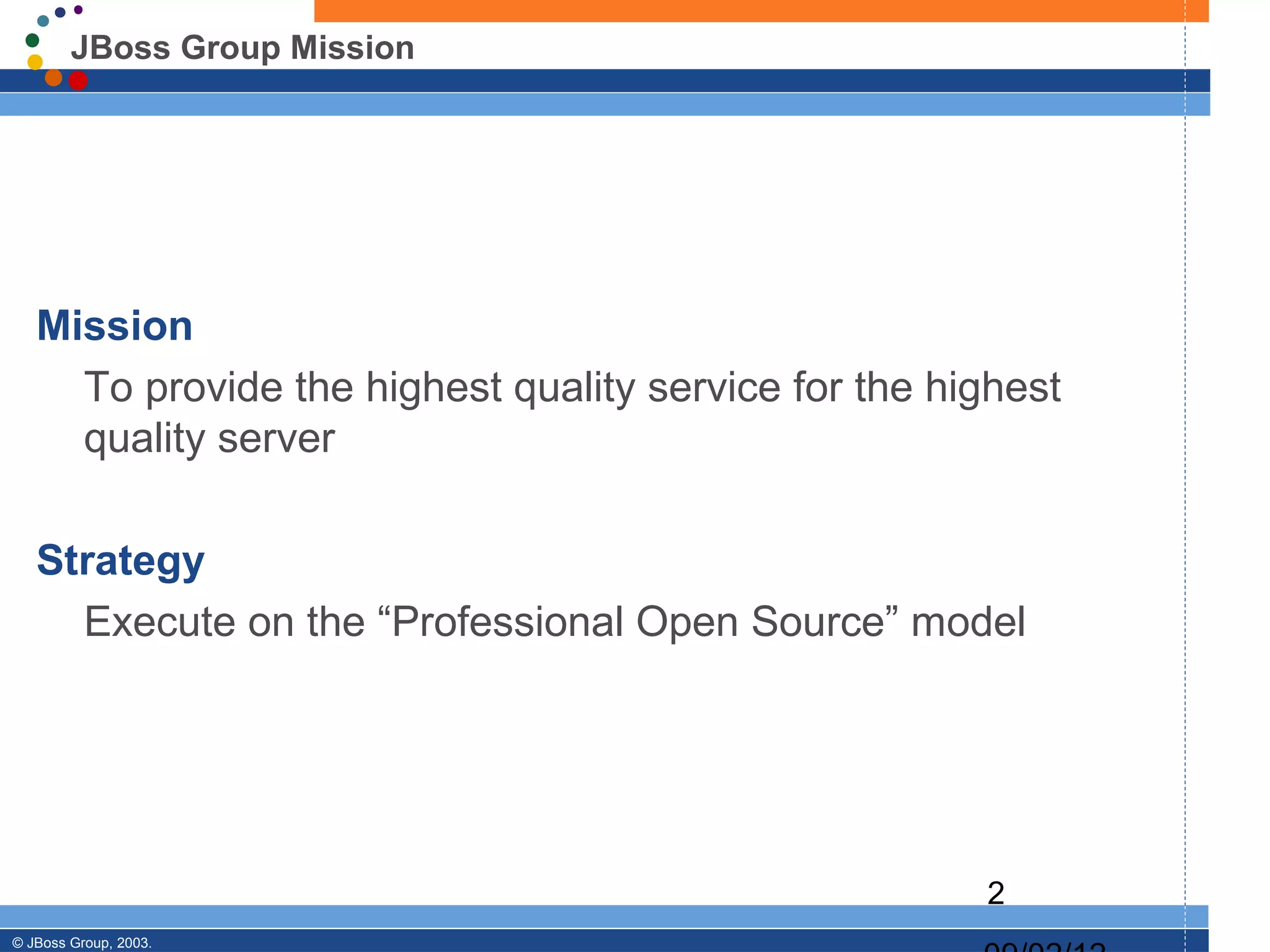 JBoss Group Mission




   Mission
     To provide the highest quality service for the highest
     quality server

   Strategy
     Execute on the “Professional Open Source” model




                                                      2
© JBoss Group, 2003.
 