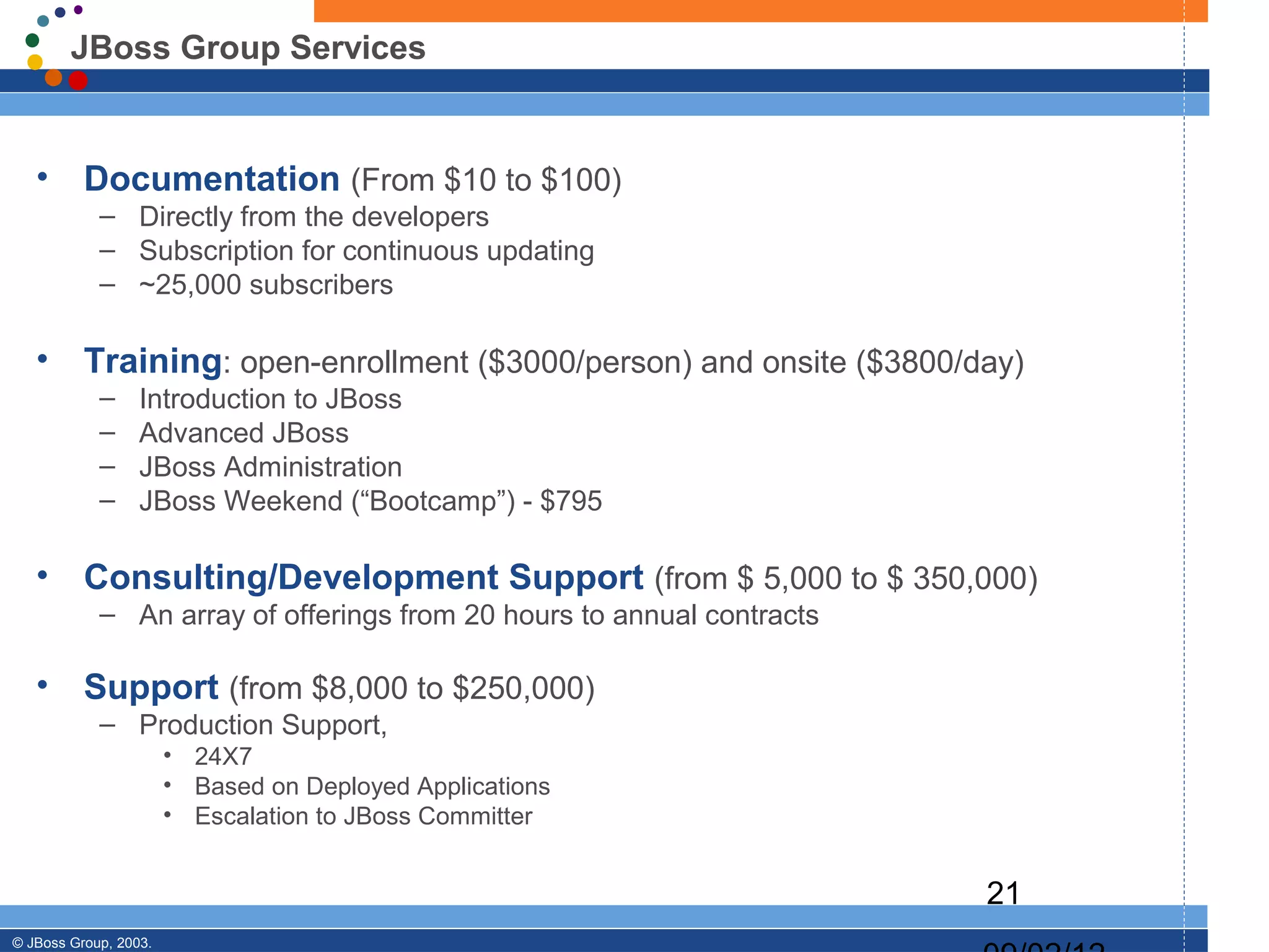 JBoss Group Services


   •      Documentation (From $10 to $100)
            – Directly from the developers
            – Subscription for continuous updating
            – ~25,000 subscribers

   •      Training: open-enrollment ($3000/person) and onsite ($3800/day)
            –     Introduction to JBoss
            –     Advanced JBoss
            –     JBoss Administration
            –     JBoss Weekend (“Bootcamp”) - $795

   •      Consulting/Development Support (from $ 5,000 to $ 350,000)
            – An array of offerings from 20 hours to annual contracts

   •      Support (from $8,000 to $250,000)
            – Production Support,
                       • 24X7
                       • Based on Deployed Applications
                       • Escalation to JBoss Committer


                                                                        21
© JBoss Group, 2003.
 