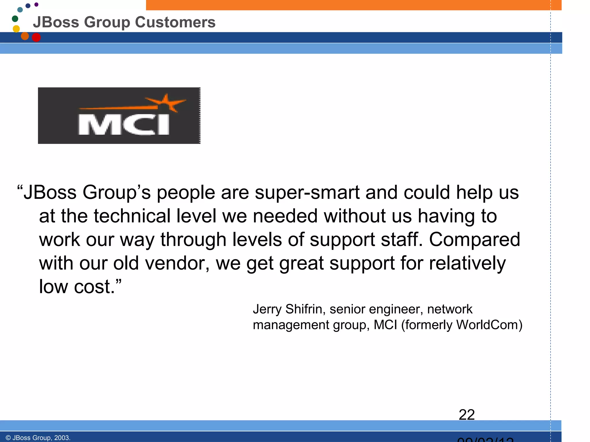 JBoss Group Customers




   “JBoss Group’s people are super-smart and could help us
     at the technical level we needed without us having to
     work our way through levels of support staff. Compared
     with our old vendor, we get great support for relatively
     low cost.”
                                Jerry Shifrin, senior engineer, network
                                management group, MCI (formerly WorldCom)




                                                               22
© JBoss Group, 2003.
 