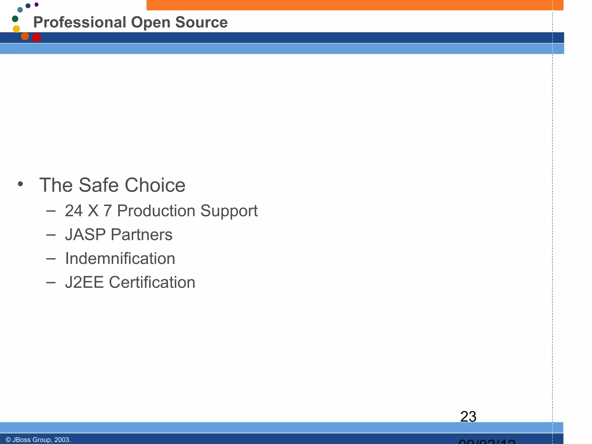 Professional Open Source




   • The Safe Choice
            –     24 X 7 Production Support
            –     JASP Partners
            –     Indemnification
            –     J2EE Certification




                                              23
© JBoss Group, 2003.
 