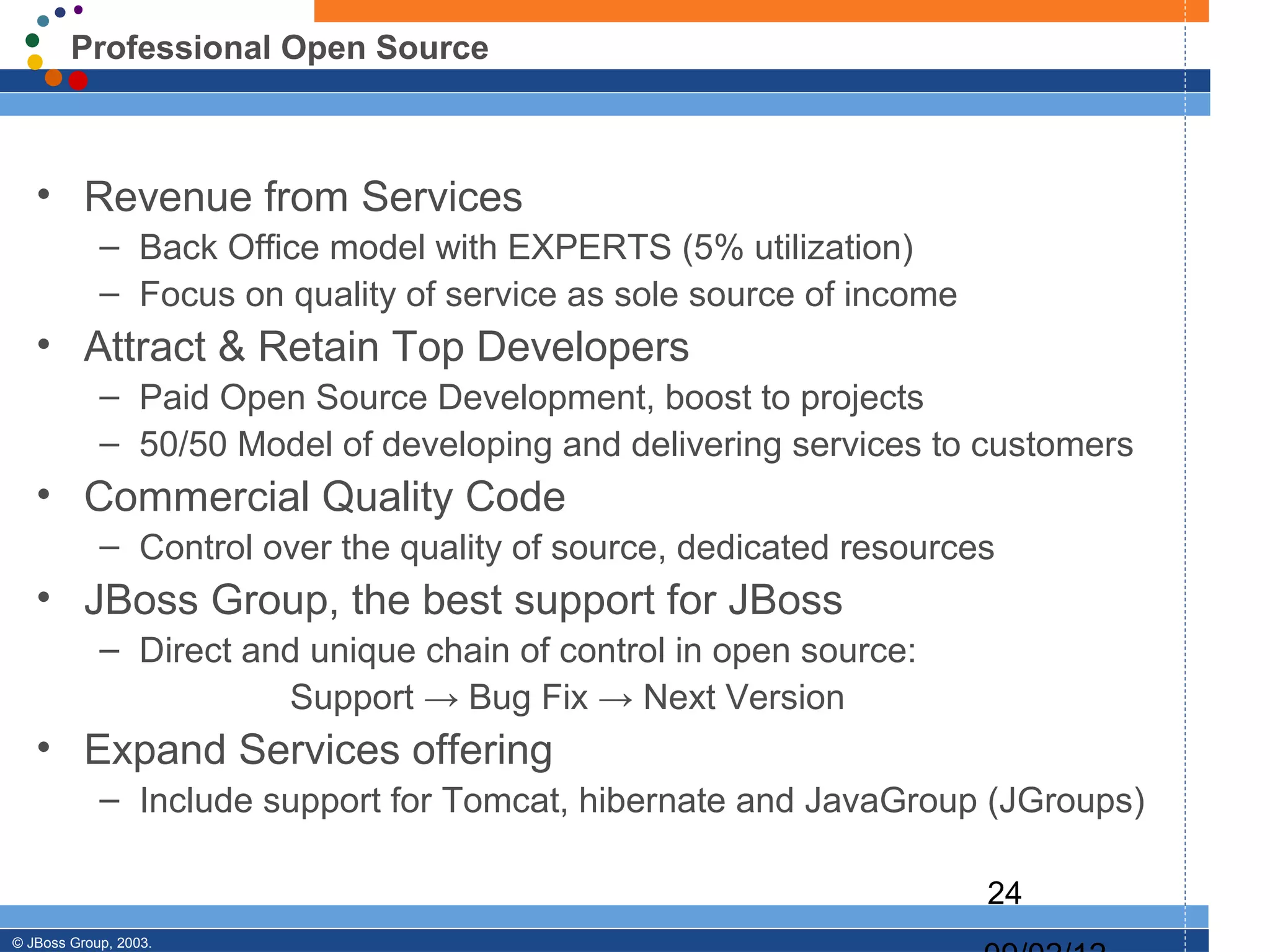 Professional Open Source



   • Revenue from Services
            – Back Office model with EXPERTS (5% utilization)
            – Focus on quality of service as sole source of income
   • Attract & Retain Top Developers
            – Paid Open Source Development, boost to projects
            – 50/50 Model of developing and delivering services to customers
   • Commercial Quality Code
            – Control over the quality of source, dedicated resources
   • JBoss Group, the best support for JBoss
            – Direct and unique chain of control in open source:
                       Support → Bug Fix → Next Version
   • Expand Services offering
            – Include support for Tomcat, hibernate and JavaGroup (JGroups)

                                                                     24
© JBoss Group, 2003.
 