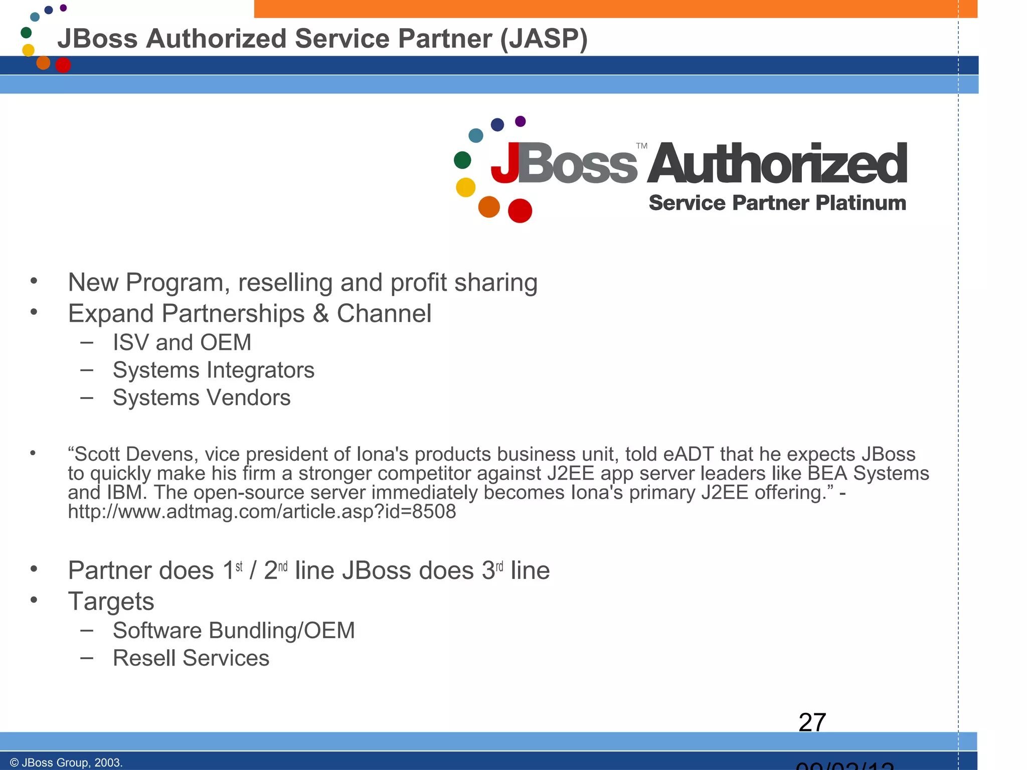 JBoss Authorized Service Partner (JASP)




   •      New Program, reselling and profit sharing
   •      Expand Partnerships & Channel
            – ISV and OEM
            – Systems Integrators
            – Systems Vendors

   •      “Scott Devens, vice president of Iona's products business unit, told eADT that he expects JBoss
          to quickly make his firm a stronger competitor against J2EE app server leaders like BEA Systems
          and IBM. The open-source server immediately becomes Iona's primary J2EE offering.” -
          http://www.adtmag.com/article.asp?id=8508

   •      Partner does 1st / 2nd line JBoss does 3rd line
   •      Targets
            – Software Bundling/OEM
            – Resell Services

                                                                                          27
© JBoss Group, 2003.
 
