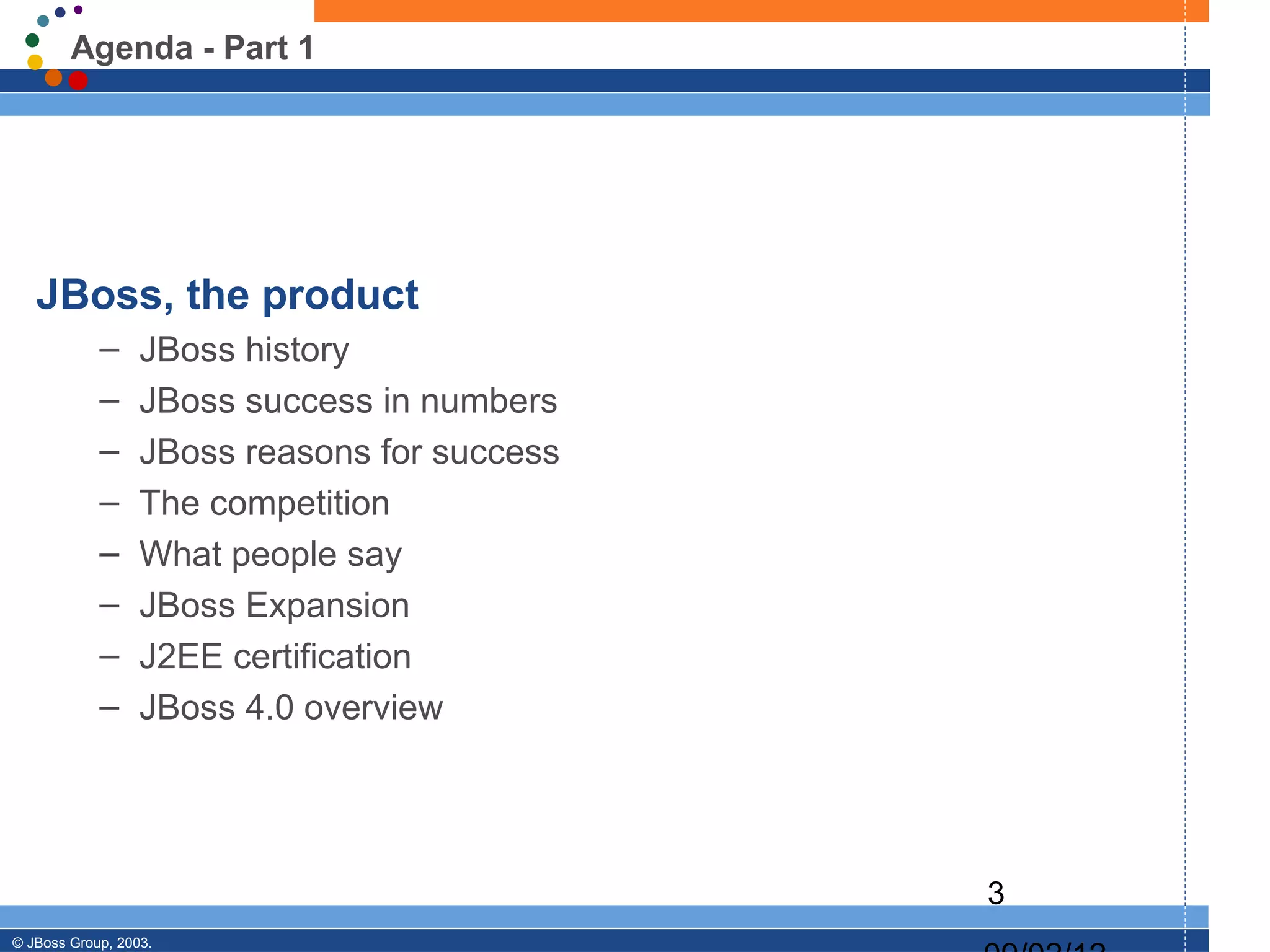 Agenda - Part 1




   JBoss, the product
            –     JBoss history
            –     JBoss success in numbers
            –     JBoss reasons for success
            –     The competition
            –     What people say
            –     JBoss Expansion
            –     J2EE certification
            –     JBoss 4.0 overview




                                              3
© JBoss Group, 2003.
 