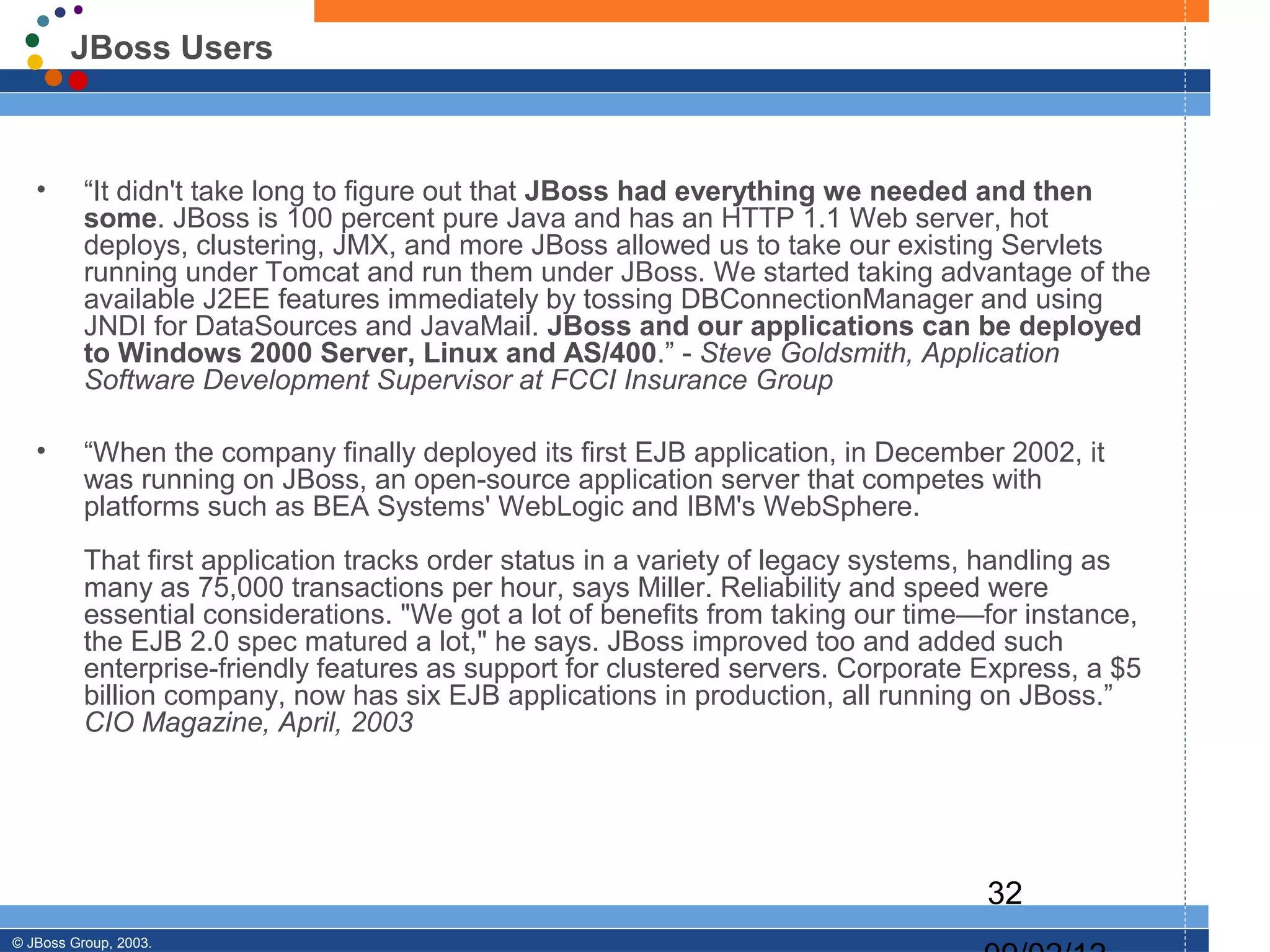 JBoss Users



   •      “It didn't take long to figure out that JBoss had everything we needed and then
          some. JBoss is 100 percent pure Java and has an HTTP 1.1 Web server, hot
          deploys, clustering, JMX, and more JBoss allowed us to take our existing Servlets
          running under Tomcat and run them under JBoss. We started taking advantage of the
          available J2EE features immediately by tossing DBConnectionManager and using
          JNDI for DataSources and JavaMail. JBoss and our applications can be deployed
          to Windows 2000 Server, Linux and AS/400.” - Steve Goldsmith, Application
          Software Development Supervisor at FCCI Insurance Group

   •      “When the company finally deployed its first EJB application, in December 2002, it
          was running on JBoss, an open-source application server that competes with
          platforms such as BEA Systems' WebLogic and IBM's WebSphere.
          That first application tracks order status in a variety of legacy systems, handling as
          many as 75,000 transactions per hour, says Miller. Reliability and speed were
          essential considerations. "We got a lot of benefits from taking our time—for instance,
          the EJB 2.0 spec matured a lot," he says. JBoss improved too and added such
          enterprise-friendly features as support for clustered servers. Corporate Express, a $5
          billion company, now has six EJB applications in production, all running on JBoss.”
          CIO Magazine, April, 2003




                                                                                   32
© JBoss Group, 2003.
 