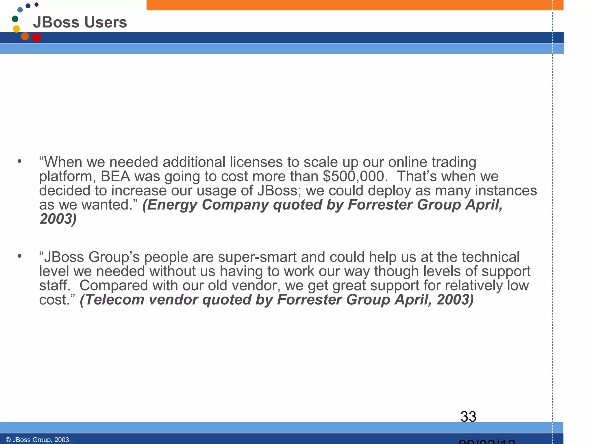 JBoss Users




   •      “When we needed additional licenses to scale up our online trading
          platform, BEA was going to cost more than $500,000. That’s when we
          decided to increase our usage of JBoss; we could deploy as many instances
          as we wanted.” (Energy Company quoted by Forrester Group April,
          2003)

   •      “JBoss Group’s people are super-smart and could help us at the technical
          level we needed without us having to work our way though levels of support
          staff. Compared with our old vendor, we get great support for relatively low
          cost.” (Telecom vendor quoted by Forrester Group April, 2003)




                                                                           33
© JBoss Group, 2003.
 
