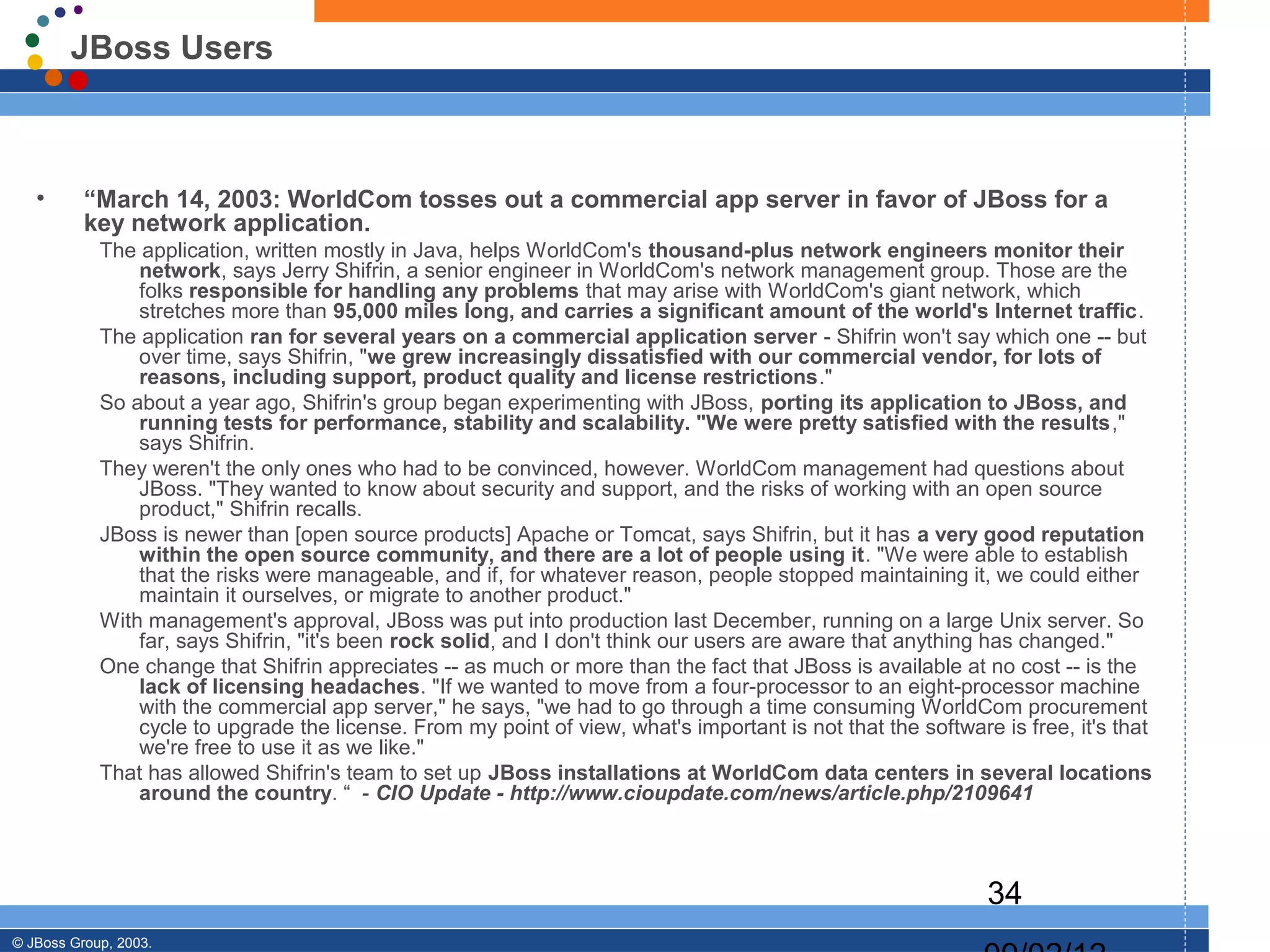 JBoss Users



   •      “March 14, 2003: WorldCom tosses out a commercial app server in favor of JBoss for a
          key network application.
            The application, written mostly in Java, helps WorldCom's thousand-plus network engineers monitor their
                network, says Jerry Shifrin, a senior engineer in WorldCom's network management group. Those are the
                folks responsible for handling any problems that may arise with WorldCom's giant network, which
                stretches more than 95,000 miles long, and carries a significant amount of the world's Internet traffic.
            The application ran for several years on a commercial application server - Shifrin won't say which one -- but
                over time, says Shifrin, "we grew increasingly dissatisfied with our commercial vendor, for lots of
                reasons, including support, product quality and license restrictions."
            So about a year ago, Shifrin's group began experimenting with JBoss, porting its application to JBoss, and
                running tests for performance, stability and scalability. "We were pretty satisfied with the results,"
                says Shifrin.
            They weren't the only ones who had to be convinced, however. WorldCom management had questions about
                JBoss. "They wanted to know about security and support, and the risks of working with an open source
                product," Shifrin recalls.
            JBoss is newer than [open source products] Apache or Tomcat, says Shifrin, but it has a very good reputation
                within the open source community, and there are a lot of people using it. "We were able to establish
                that the risks were manageable, and if, for whatever reason, people stopped maintaining it, we could either
                maintain it ourselves, or migrate to another product."
            With management's approval, JBoss was put into production last December, running on a large Unix server. So
                far, says Shifrin, "it's been rock solid, and I don't think our users are aware that anything has changed."
            One change that Shifrin appreciates -- as much or more than the fact that JBoss is available at no cost -- is the
                lack of licensing headaches. "If we wanted to move from a four-processor to an eight-processor machine
                with the commercial app server," he says, "we had to go through a time consuming WorldCom procurement
                cycle to upgrade the license. From my point of view, what's important is not that the software is free, it's that
                we're free to use it as we like."
            That has allowed Shifrin's team to set up JBoss installations at WorldCom data centers in several locations
                around the country. “ - CIO Update - http://www.cioupdate.com/news/article.php/2109641



                                                                                                              34
© JBoss Group, 2003.
 