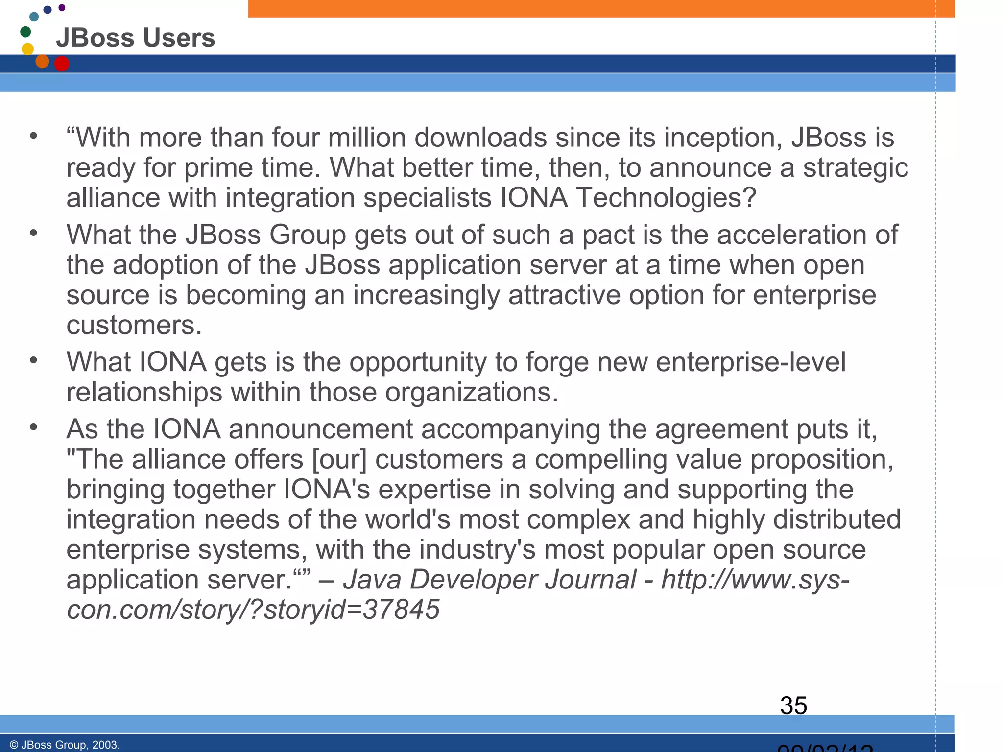 JBoss Users


   •      “With more than four million downloads since its inception, JBoss is
          ready for prime time. What better time, then, to announce a strategic
          alliance with integration specialists IONA Technologies?
   •      What the JBoss Group gets out of such a pact is the acceleration of
          the adoption of the JBoss application server at a time when open
          source is becoming an increasingly attractive option for enterprise
          customers.
   •      What IONA gets is the opportunity to forge new enterprise-level
          relationships within those organizations.
   •      As the IONA announcement accompanying the agreement puts it,
          "The alliance offers [our] customers a compelling value proposition,
          bringing together IONA's expertise in solving and supporting the
          integration needs of the world's most complex and highly distributed
          enterprise systems, with the industry's most popular open source
          application server.“” – Java Developer Journal - http://www.sys-
          con.com/story/?storyid=37845


                                                                    35
© JBoss Group, 2003.
 