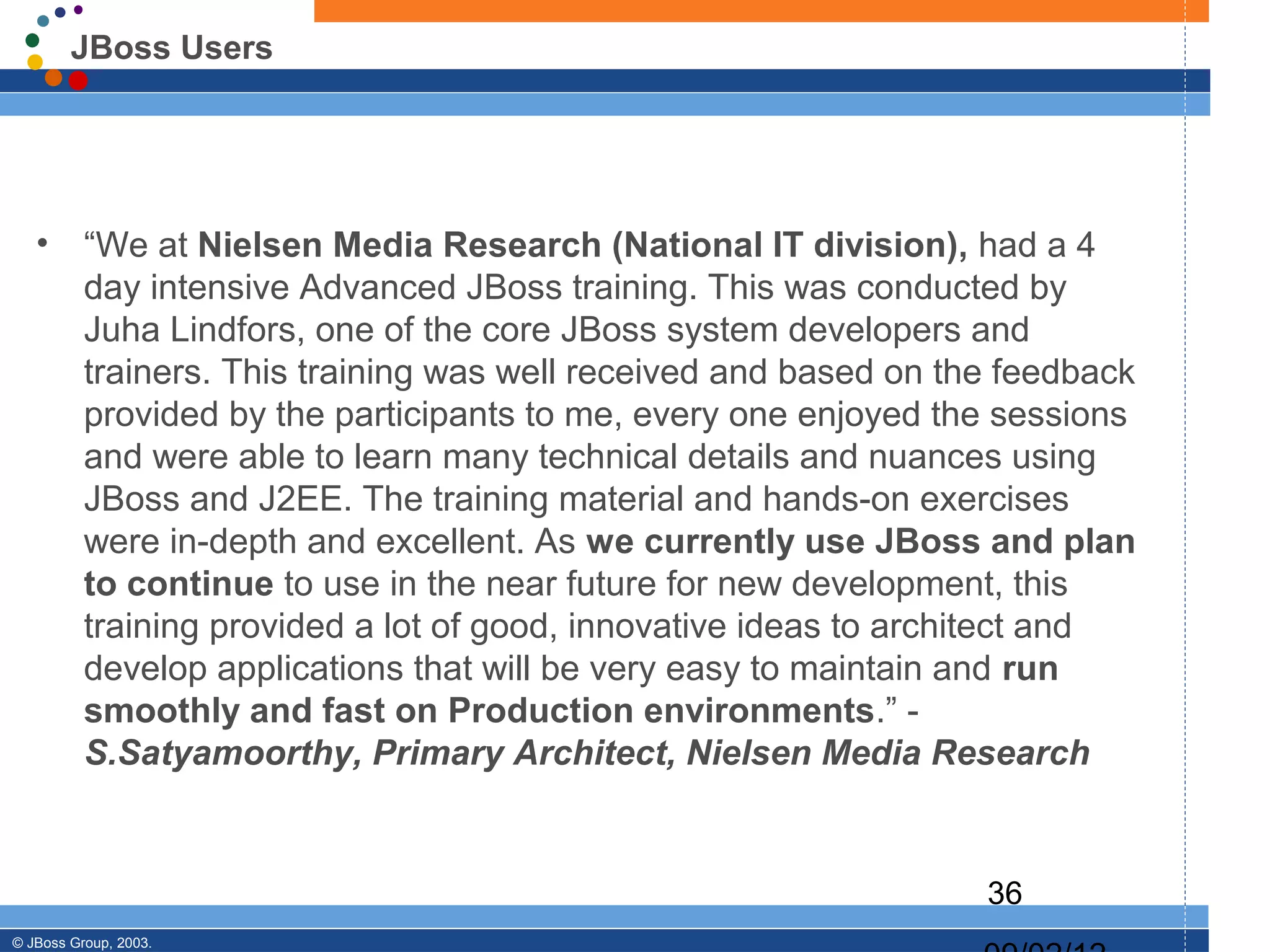JBoss Users




   •      “We at Nielsen Media Research (National IT division), had a 4
          day intensive Advanced JBoss training. This was conducted by
          Juha Lindfors, one of the core JBoss system developers and
          trainers. This training was well received and based on the feedback
          provided by the participants to me, every one enjoyed the sessions
          and were able to learn many technical details and nuances using
          JBoss and J2EE. The training material and hands-on exercises
          were in-depth and excellent. As we currently use JBoss and plan
          to continue to use in the near future for new development, this
          training provided a lot of good, innovative ideas to architect and
          develop applications that will be very easy to maintain and run
          smoothly and fast on Production environments.” -
          S.Satyamoorthy, Primary Architect, Nielsen Media Research


                                                                   36
© JBoss Group, 2003.
 
