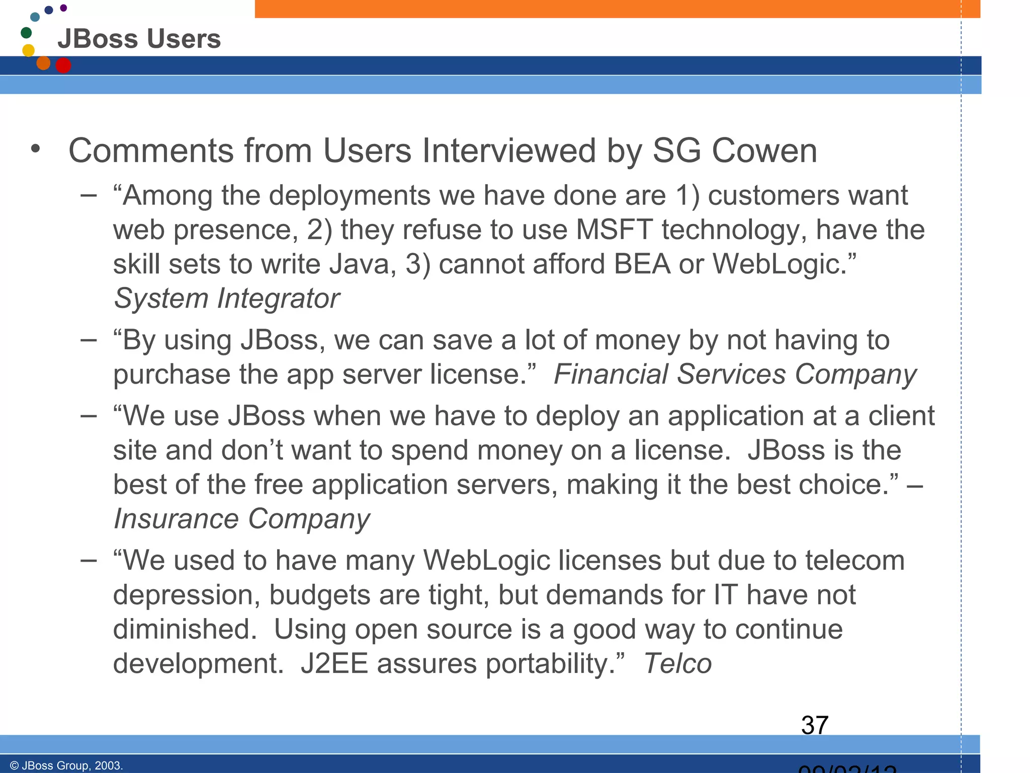 JBoss Users



   • Comments from Users Interviewed by SG Cowen
            – “Among the deployments we have done are 1) customers want
              web presence, 2) they refuse to use MSFT technology, have the
              skill sets to write Java, 3) cannot afford BEA or WebLogic.”
              System Integrator
            – “By using JBoss, we can save a lot of money by not having to
              purchase the app server license.” Financial Services Company
            – “We use JBoss when we have to deploy an application at a client
              site and don’t want to spend money on a license. JBoss is the
              best of the free application servers, making it the best choice.” –
              Insurance Company
            – “We used to have many WebLogic licenses but due to telecom
              depression, budgets are tight, but demands for IT have not
              diminished. Using open source is a good way to continue
              development. J2EE assures portability.” Telco

                                                                      37
© JBoss Group, 2003.
 