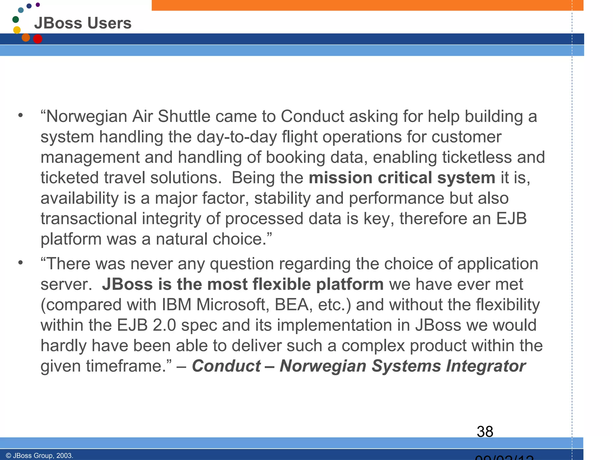 JBoss Users




   •      “Norwegian Air Shuttle came to Conduct asking for help building a
          system handling the day-to-day flight operations for customer
          management and handling of booking data, enabling ticketless and
          ticketed travel solutions. Being the mission critical system it is,
          availability is a major factor, stability and performance but also
          transactional integrity of processed data is key, therefore an EJB
          platform was a natural choice.”
   •      “There was never any question regarding the choice of application
          server. JBoss is the most flexible platform we have ever met
          (compared with IBM Microsoft, BEA, etc.) and without the flexibility
          within the EJB 2.0 spec and its implementation in JBoss we would
          hardly have been able to deliver such a complex product within the
          given timeframe.” – Conduct – Norwegian Systems Integrator


                                                                    38
© JBoss Group, 2003.
 