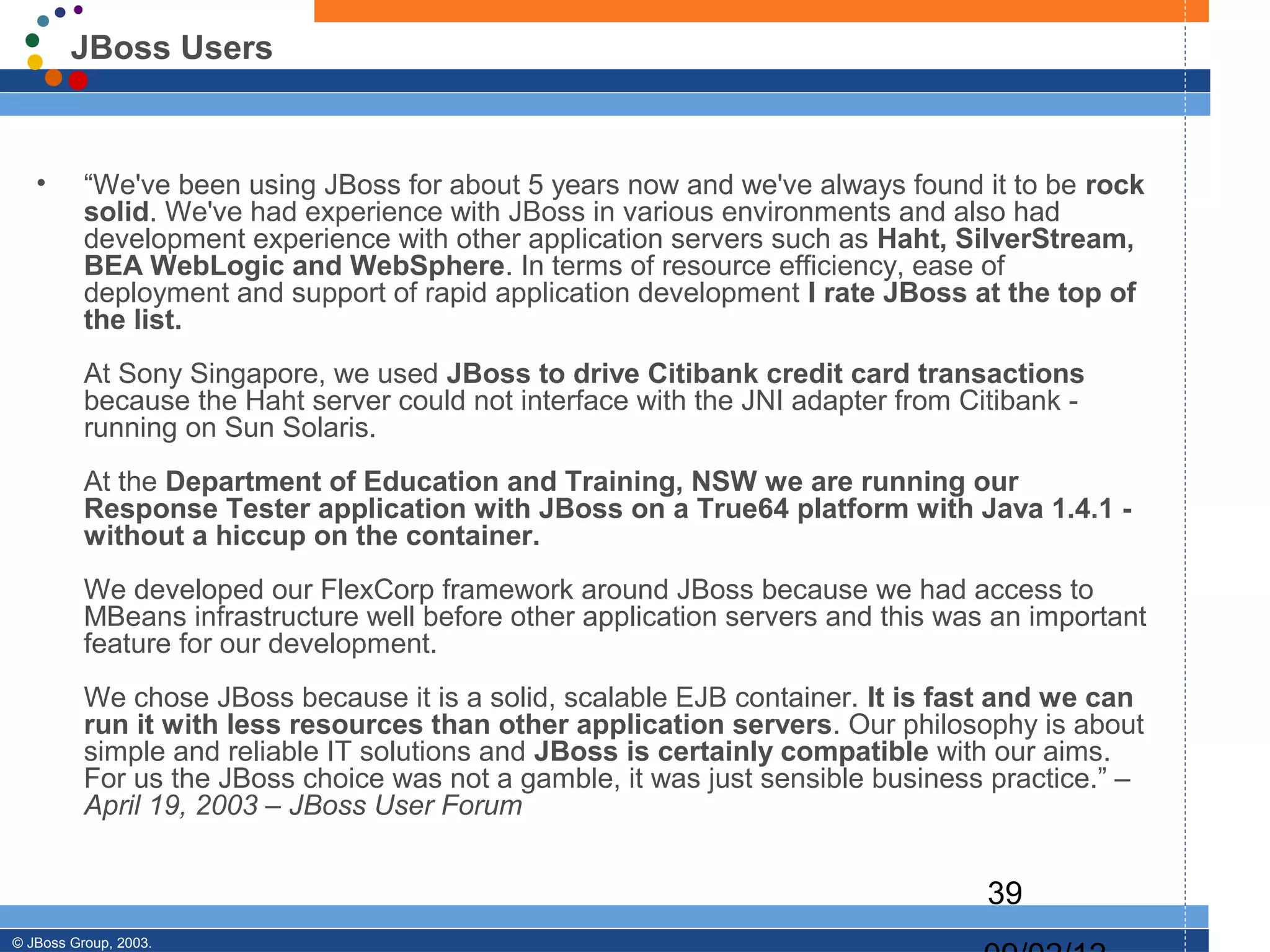 JBoss Users


   •      “We've been using JBoss for about 5 years now and we've always found it to be rock
          solid. We've had experience with JBoss in various environments and also had
          development experience with other application servers such as Haht, SilverStream,
          BEA WebLogic and WebSphere. In terms of resource efficiency, ease of
          deployment and support of rapid application development I rate JBoss at the top of
          the list.
          At Sony Singapore, we used JBoss to drive Citibank credit card transactions
          because the Haht server could not interface with the JNI adapter from Citibank -
          running on Sun Solaris.
          At the Department of Education and Training, NSW we are running our
          Response Tester application with JBoss on a True64 platform with Java 1.4.1 -
          without a hiccup on the container.
          We developed our FlexCorp framework around JBoss because we had access to
          MBeans infrastructure well before other application servers and this was an important
          feature for our development.
          We chose JBoss because it is a solid, scalable EJB container. It is fast and we can
          run it with less resources than other application servers. Our philosophy is about
          simple and reliable IT solutions and JBoss is certainly compatible with our aims.
          For us the JBoss choice was not a gamble, it was just sensible business practice.” –
          April 19, 2003 – JBoss User Forum


                                                                                  39
© JBoss Group, 2003.
 