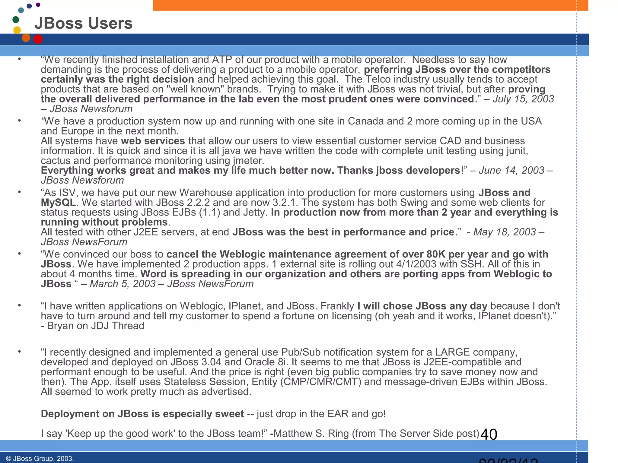 JBoss Users

   •      “We recently finished installation and ATP of our product with a mobile operator. Needless to say how
          demanding is the process of delivering a product to a mobile operator, preferring JBoss over the competitors
          certainly was the right decision and helped achieving this goal. The Telco industry usually tends to accept
          products that are based on "well known" brands. Trying to make it with JBoss was not trivial, but after proving
          the overall delivered performance in the lab even the most prudent ones were convinced.” – July 15, 2003
          – JBoss Newsforum
   •      “We have a production system now up and running with one site in Canada and 2 more coming up in the USA
          and Europe in the next month.
          All systems have web services that allow our users to view essential customer service CAD and business
          information. It is quick and since it is all java we have written the code with complete unit testing using junit,
          cactus and performance monitoring using jmeter.
          Everything works great and makes my life much better now. Thanks jboss developers!” – June 14, 2003 –
          JBoss Newsforum
   •      “As ISV, we have put our new Warehouse application into production for more customers using JBoss and
          MySQL. We started with JBoss 2.2.2 and are now 3.2.1. The system has both Swing and some web clients for
          status requests using JBoss EJBs (1.1) and Jetty. In production now from more than 2 year and everything is
          running without problems.
          All tested with other J2EE servers, at end JBoss was the best in performance and price.” - May 18, 2003 –
          JBoss NewsForum
   •      “We convinced our boss to cancel the Weblogic maintenance agreement of over 80K per year and go with
          JBoss. We have implemented 2 production apps. 1 external site is rolling out 4/1/2003 with SSH. All of this in
          about 4 months time. Word is spreading in our organization and others are porting apps from Weblogic to
          JBoss “ – March 5, 2003 – JBoss NewsForum

   •      “I have written applications on Weblogic, IPlanet, and JBoss. Frankly I will chose JBoss any day because I don't
          have to turn around and tell my customer to spend a fortune on licensing (oh yeah and it works, IPlanet doesn't).”
          - Bryan on JDJ Thread

   •      “I recently designed and implemented a general use Pub/Sub notification system for a LARGE company,
          developed and deployed on JBoss 3.04 and Oracle 8i. It seems to me that JBoss is J2EE-compatible and
          performant enough to be useful. And the price is right (even big public companies try to save money now and
          then). The App. itself uses Stateless Session, Entity (CMP/CMR/CMT) and message-driven EJBs within JBoss.
          All seemed to work pretty much as advertised.

          Deployment on JBoss is especially sweet -- just drop in the EAR and go!
          I say 'Keep up the good work' to the JBoss team!” -Matthew S. Ring (from The Server Side post) 40

© JBoss Group, 2003.
 